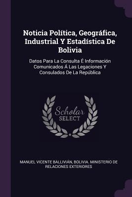 Noticia Política, Geográfica, Industrial Y Estadística De Bolivia: Datos Para La Consulta É Información Comunicados Á Las Legaciones Y Consulados De La República