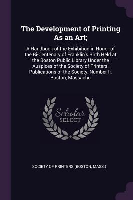 The Development of Printing As an Art;: A Handbook of the Exhibition in Honor of the Bi-Centenary of Franklin's Birth Held at the Boston Public ... of the Society, Number Ii. Boston, Massachu