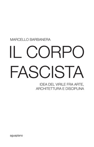 Il corpo fascista. Idea del virile fra arte, architettura e disciplina.