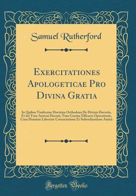 Exercitationes Apologeticae Pro Divina Gratia: In Quibus Vindicatur Doctrina Orthodoxa de Divinis Decretis, Et Dei Tum Aeterni Decreti, Tum Gratiae Efficacis Operationis, Cum Hominis Libertate Consociatione Et Subordinatione Amic� (Classic Reprint)