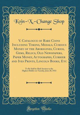 V. Catalogue of Rare Coins Including Tokens, Medals, Curious Money of the Aborigines, Curios, Gems, Relics, Old Newspapers, Paper Money, Autographs, ... Auction to the Highest Bidder on Tuesday,