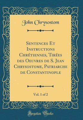 Sentences Et Instructions Chr�tiennes, Tir�es Des Oeuvres de S. Jean Chrysostome, Patriarche de Constantinople, Vol. 1 of 2 (Classic Reprint)