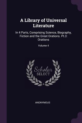 A Library of Universal Literature: In 4 Parts, Comprising Science, Biography, Fiction and the Great Orations. Pt.3: Orations; Volume 4