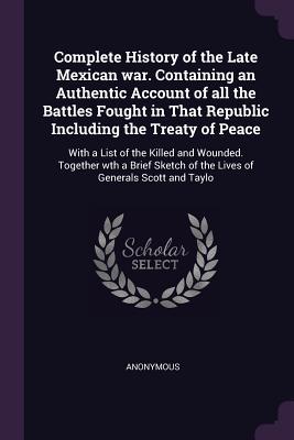 Complete History of the Late Mexican war. Containing an Authentic Account of all the Battles Fought in That Republic Including the Treaty of Peace: ... of the Lives of Generals Scott and Taylo