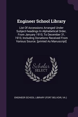 Engineer School Library: List Of Accessions Arranged Under Subject-headings In Alphabetical Order, From January 1910, To December 31, 1910, Including ... From Various Source. [printed As Manuscript]