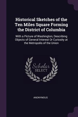 Historical Sketches of the Ten Miles Square Forming the District of Columbia: With a Picture of Washington, Describing Objects of General Interest Or Curiosity at the Metropolis of the Union