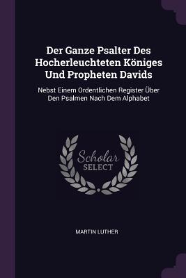 Der Ganze Psalter Des Hocherleuchteten K�niges Und Propheten Davids: Nebst Einem Ordentlichen Register �ber Den Psalmen Nach Dem Alphabet