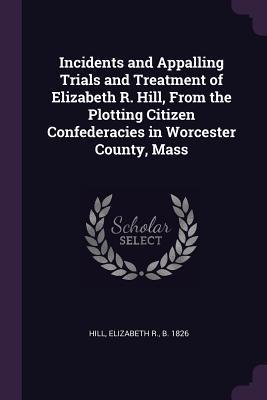 Incidents and Appalling Trials and Treatment of Elizabeth R. Hill, From the Plotting Citizen Confederacies in Worcester County, Mass
