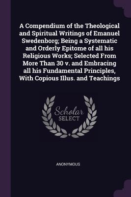 A Compendium of the Theological and Spiritual Writings of Emanuel Swedenborg; Being a Systematic and Orderly Epitome of all his Religious Works; ... Principles, With Copious Illus. and Teachings