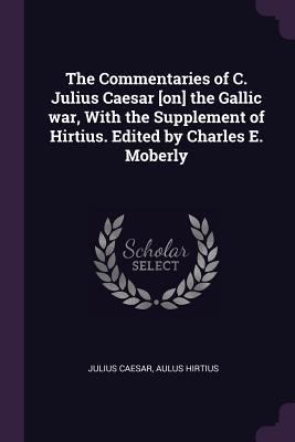 The Commentaries of C. Julius Caesar [on] the Gallic war, With the Supplement of Hirtius. Edited by Charles E. Moberly