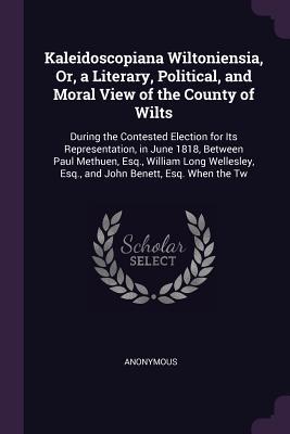 Kaleidoscopiana Wiltoniensia, Or, a Literary, Political, and Moral View of the County of Wilts: During the Contested Election for Its Representation, ... Esq., and John Benett, Esq. When the Tw
