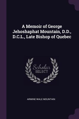 A Memoir of George Jehoshaphat Mountain, D.D., D.C.L., Late Bishop of Quebec