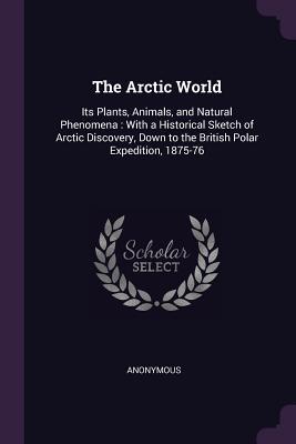 The Arctic World: Its Plants, Animals, and Natural Phenomena : With a Historical Sketch of Arctic Discovery, Down to the British Polar Expedition, 1875-76