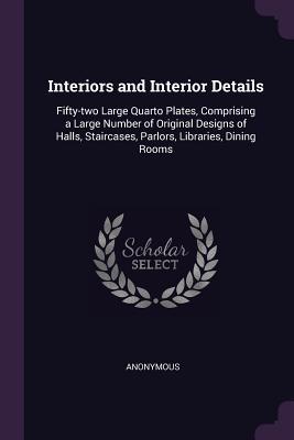 Interiors and Interior Details: Fifty-two Large Quarto Plates, Comprising a Large Number of Original Designs of Halls, Staircases, Parlors, Libraries, Dining Rooms