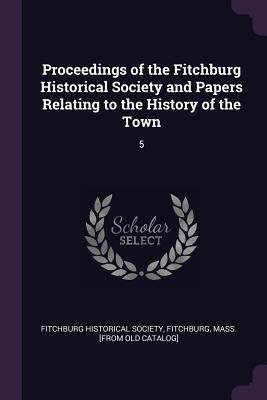 Proceedings of the Fitchburg Historical Society and Papers Relating to the History of the Town: 5