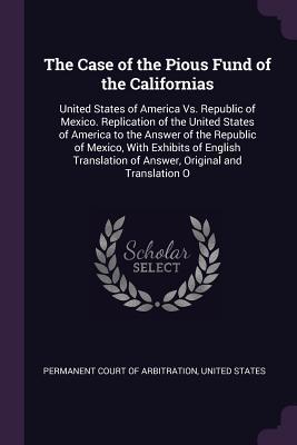 The Case of the Pious Fund of the Californias: United States of America Vs. Republic of Mexico. Replication of the United States of America to the ... of Answer, Original and Translation O