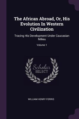 The African Abroad, Or, His Evolution In Western Civilization: Tracing His Development Under Caucasian Milieu; Volume 1