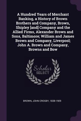 A Hundred Years of Merchant Banking, a History of Brown Brothers and Company, Brown, Shipley [and] Company and the Allied Firms, Alexander Brown and ... John A. Brown and Company, Browns and Bow