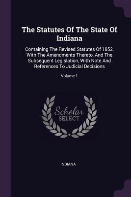 The Statutes Of The State Of Indiana: Containing The Revised Statutes Of 1852, With The Amendments Thereto, And The Subsequent Legislation, With Note And References To Judicial Decisions; Volume 1
