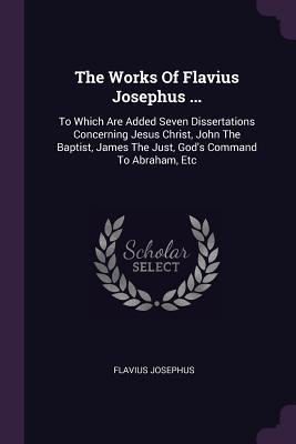 The Works of Flavius Josephus ...: To Which Are Added Seven Dissertations Concerning Jesus Christ, John the Baptist, James the Just, God's Command to Abraham, Etc