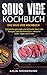 Sous Vide Kochbuch: Das Sous Vide Kochbuch. Zahlreiche gesunde und schnelle Sous Vide Rezepte zum Nachmachen. Inklusive vieler Tipps und Tricks. (German Edition)