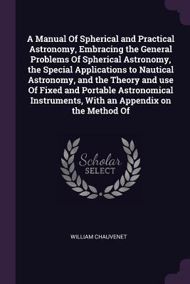 A Manual Of Spherical and Practical Astronomy, Embracing the General Problems Of Spherical Astronomy, the Special Applications to Nautical Astronomy, ... With an Appendix on the Method Of