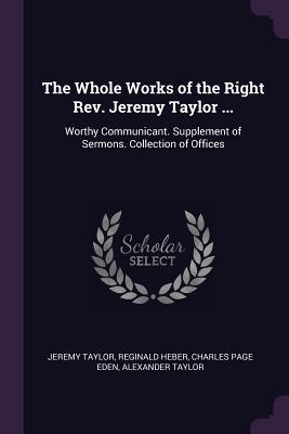 The Whole Works of the Right Rev. Jeremy Taylor ...: Worthy Communicant. Supplement of Sermons. Collection of Offices
