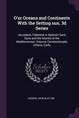 O'er Oceans and Continents With the Setting sun. 3d Series: Jerusalem, Palestine in Bedouin Garb, Syria and the Islands of the Mediterranean, Smyrna, Constantinople, Athens, Corfu