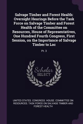 Salvage Timber and Forest Health: Oversight Hearings Before the Task Force on Salvage Timber and Forest Health of the Committee on Resources, House of ... on the Importance of Salvage Timber to Loc:
