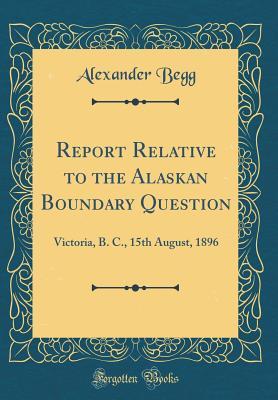 Report Relative to the Alaskan Boundary Question: Victoria, B. C., 15th August, 1896 (Classic Reprint)