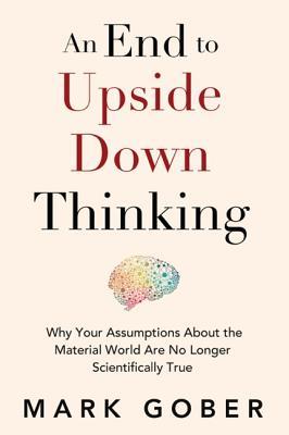 An End to Upside Down Thinking: Why Your Assumptions About the Material World Are No Longer Scientifically True