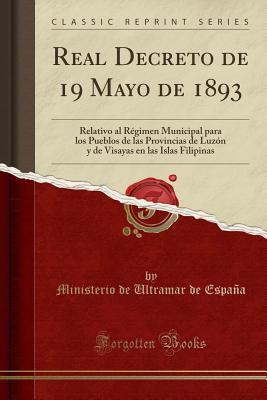 Real Decreto de 19 Mayo de 1893: Relativo al Régimen Municipal para los Pueblos de las Provincias de Luzón y de Visayas en las Islas Filipinas (Classic Reprint) (Spanish Edition)