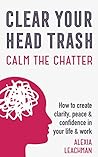 Clear Your Head Trash: How to Create Clarity, Peace and Confidence in Your Life and Work