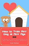 How to Train Any Dog at Any Age - A Guide for Those Overwhelmed by Their New Best Friend's Behaviors (Vol.1)