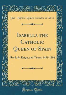 Isabella the Catholic Queen of Spain: Her Life, Reign, and Times, 1451-1504 (Classic Reprint)