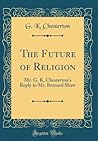 The Future of Religion: Mr. G. K, Chesterton's Reply to Mr. Bernard Shaw (Classic Reprint) The Future of Religion: Mr. G. K, Chesterton's Reply to Mr. Bernard Shaw (Classic Reprint)