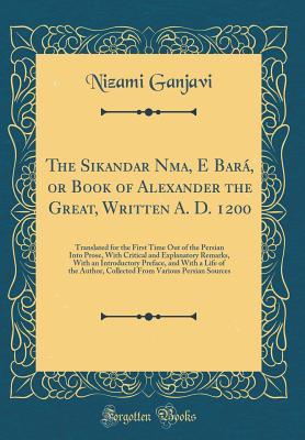 The Sikandar Nāma, E Bará, or Book of Alexander the Great, Written A. D. 1200: Translated for the First Time Out of the Persian Into Prose, with Critical and Explanatory Remarks, with an Introductory Preface, and with a Life of the Author, Collected Fro
