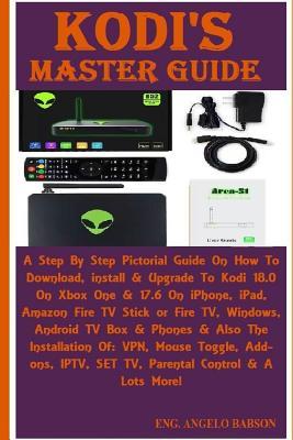 Kodi's Master Guide: A Step By Step Pictorial Guide On How To Download, install & Upgrade To Kodi 18.0 On Xbox One & 17.6 On iPhone, iPad, Amazon Fire TV Stick or Fire TV, Windows, Android TV Box & Phones & Also The Installation Of: VPN, Mouse Toggle, Add