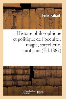 Histoire Philosophique Et Politique de l'Occulte: Magie, Sorcellerie, Spiritisme (Éd.1885) (French Edition)