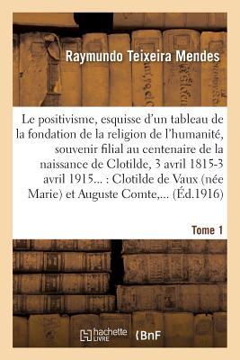 Le Positivisme, Esquisse d'Un Tableau de la Fondation de la Religion de l'Humanité. Tome 1: , Souvenir Filial Au Centenaire de la Naissance de Clotilde, 3 Avril 1815-3 Avril 1915 (French Edition)