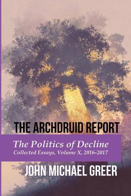 The Archdruid Report: The Politics of Decline: Collected Essays, Volume X, 2016-2017 (The Complete Archdruid Report)