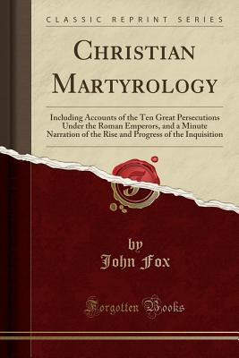 Christian Martyrology: Including Accounts of the Ten Great Persecutions Under the Roman Emperors, and a Minute Narration of the Rise and Progress of the Inquisition (Classic Reprint)