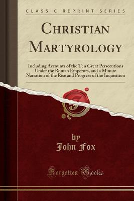 Christian Martyrology: Including Accounts of the Ten Great Persecutions Under the Roman Emperors, and a Minute Narration of the Rise and Progress of the Inquisition (Classic Reprint)