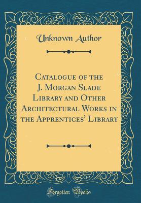 Catalogue of the J. Morgan Slade Library and Other Architectural Works in the Apprentices' Library (Classic Reprint)