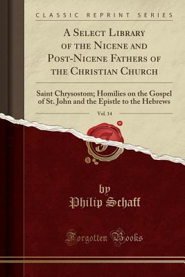 A Select Library of the Nicene and Post-Nicene Fathers of the Christian Church, Vol. 14: Saint Chrysostom; Homilies on the Gospel of St. John and the Epistle to the Hebrews (Classic Reprint)