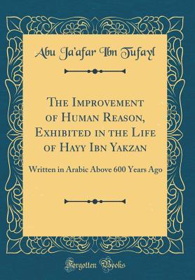 The Improvement of Human Reason, Exhibited in the Life of Hayy Ibn Yakzan: Written in Arabic Above 600 Years Ago (Classic Reprint)