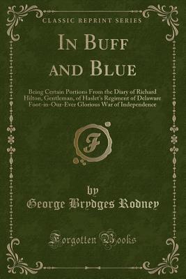 In Buff and Blue (Classic Reprint): Being Certain Portions From the Diary of Richard Hilton, Gentleman, of Haslet's Regiment of Delaware Foot-in-Our-Ever Glorious War of Independence