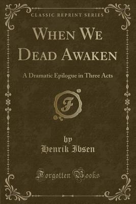 When We Dead Awaken (Classic Reprint): A Dramatic Epilogue in Three Acts