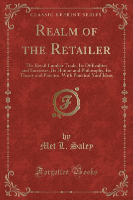 Realm of the Retailer: The Retail Lumber Trade, Its Difficulties and Successes, Its Humor and Philosophy, Its Theory and Practice, With Practical Yard Ideas (Classic Reprint)