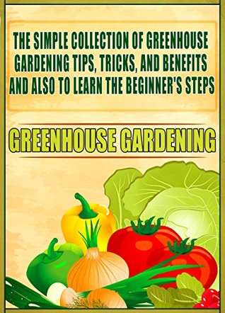 Greenhouse Gardening: The Simple Collection Of Greenhouse Gardening Tips,Tricks,And Benefits And Also To Learn The Beginner's Steps